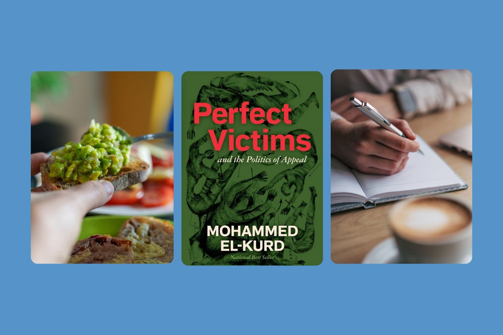 A composite image made up of three photographs of some of author Sarah Mughal Rana's favourite things (from left to right): avocado on sourdough, Perfect Victims by Mohammed El-Kurd, writing in a cafe